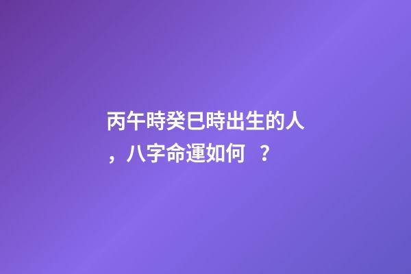 丙午時癸巳時出生的人，八字命運如何？